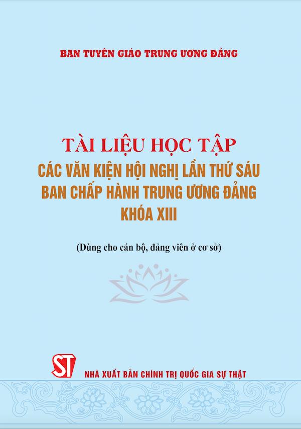 Tài Liệu Học Tập Các Văn Kiện Hội Nghị Lần Thứ Sáu Ban Chấp Hành Trung Ương Đảng Khóa XIII (Dùng Cho Cán Bộ, Đảng Viên Ở Cơ Sở)